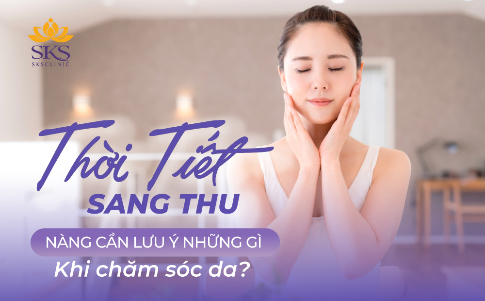 TIẾT TRỜI SANG THU, CHỊ EM CẦN LƯU Ý NHỮNG GÌ KHI CHĂM SÓC DA?