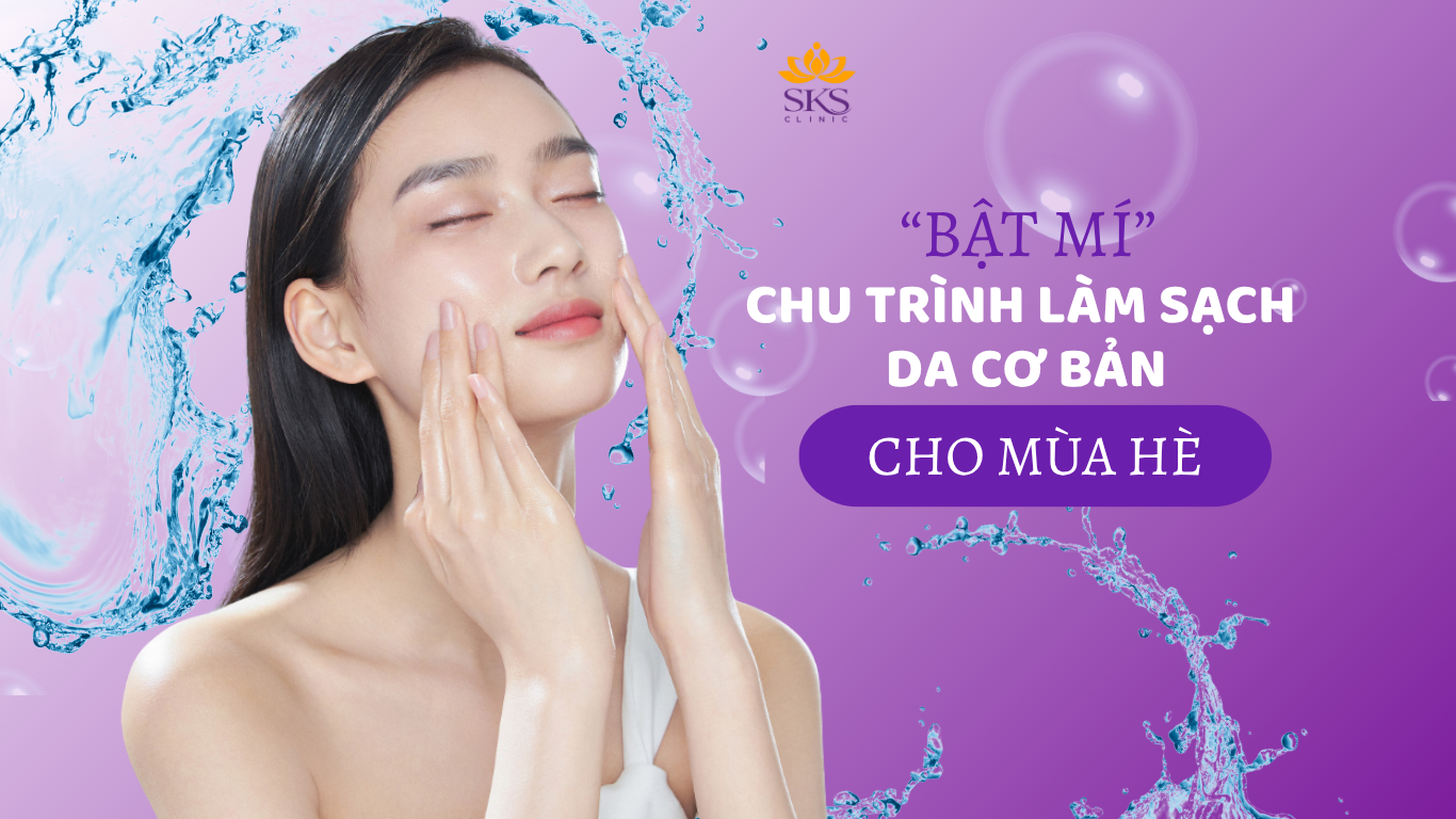 BẬT MÍ CHU TRÌNH LÀM SẠCH DA CƠ BẢN CHO MÙA HÈ ĐƠN GIẢN VÀ HIỆU Q